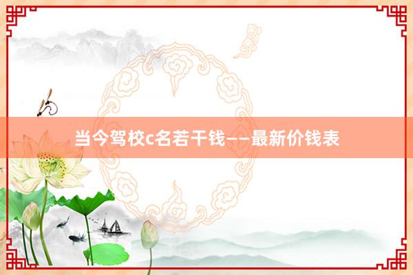 当今驾校c名若干钱——最新价钱表