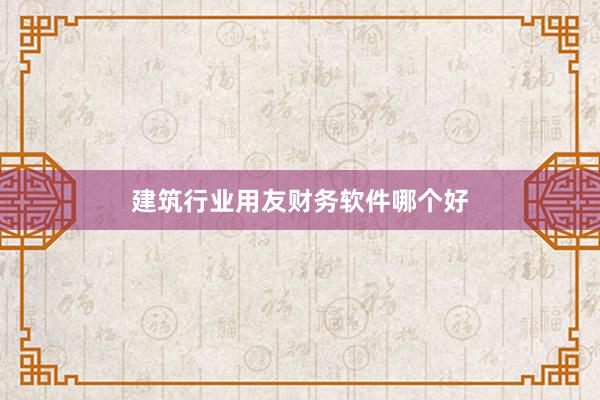 建筑行业用友财务软件哪个好