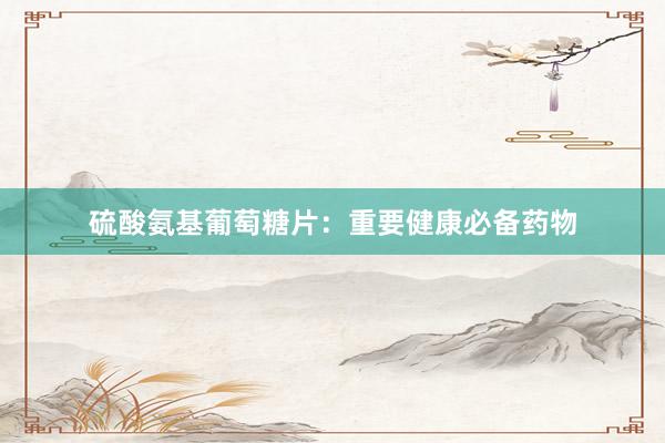 硫酸氨基葡萄糖片：重要健康必备药物